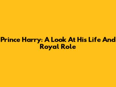 Prince Harry: A Look At His Life And Royal Role