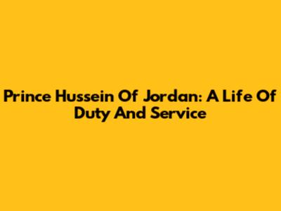 Prince Hussein Of Jordan: A Life Of Duty And Service