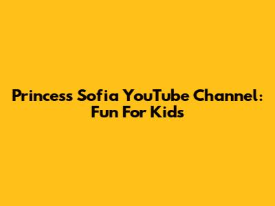 Princess Sofia YouTube Channel: Fun For Kids