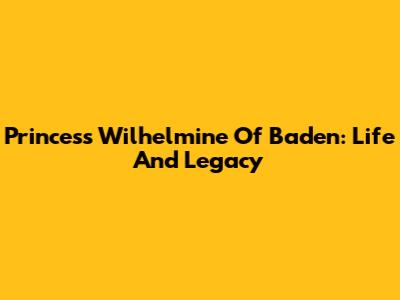 Princess Wilhelmine Of Baden: Life And Legacy