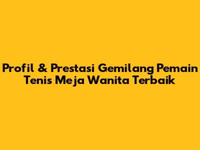 Profil & Prestasi Gemilang Pemain Tenis Meja Wanita Terbaik