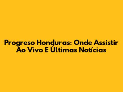 Progreso Honduras: Onde Assistir Ao Vivo E Últimas Notícias