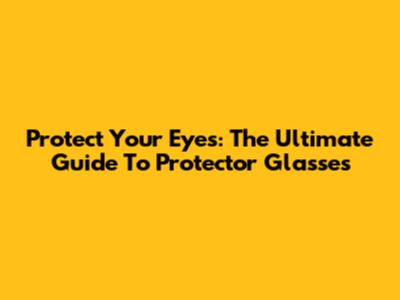 Protect Your Eyes: The Ultimate Guide To Protector Glasses