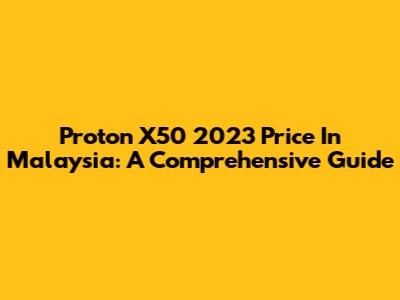 Proton X50 2023 Price In Malaysia: A Comprehensive Guide