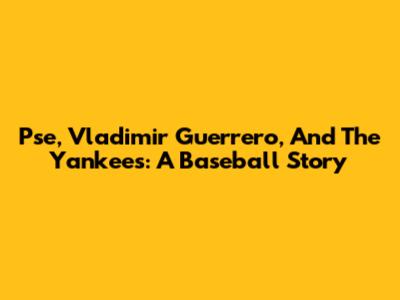Pse, Vladimir Guerrero, And The Yankees: A Baseball Story