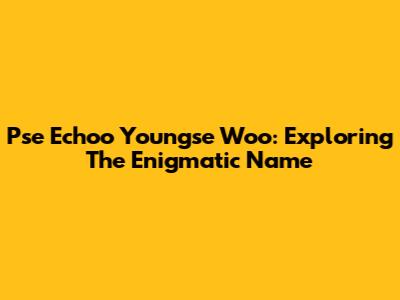 Pse Echoo Youngse Woo: Exploring The Enigmatic Name