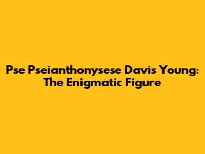 Pse Pseianthonysese Davis Young: The Enigmatic Figure