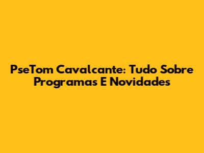 PseTom Cavalcante: Tudo Sobre Programas E Novidades