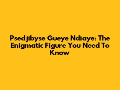 Psedjibyse Gueye Ndiaye: The Enigmatic Figure You Need To Know