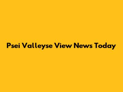 Psei Valleyse View News Today