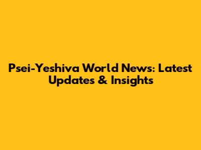 Psei-Yeshiva World News: Latest Updates & Insights