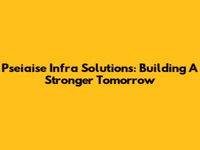 Pseiaise Infra Solutions: Building A Stronger Tomorrow