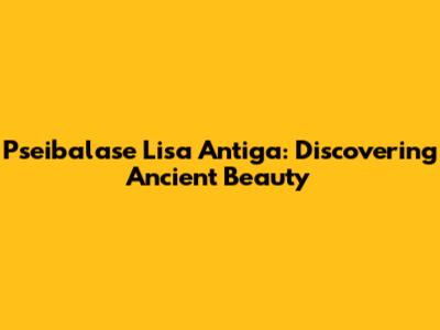 Pseibalase Lisa Antiga: Discovering Ancient Beauty