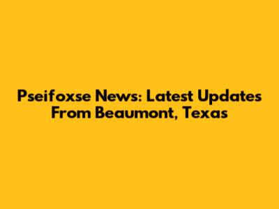 Pseifoxse News: Latest Updates From Beaumont, Texas