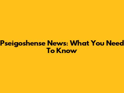 Pseigoshense News: What You Need To Know
