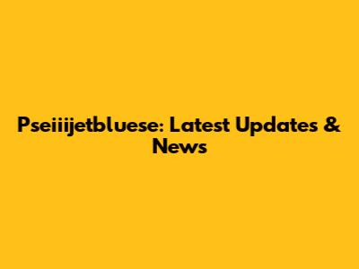 Pseiiijetbluese: Latest Updates & News