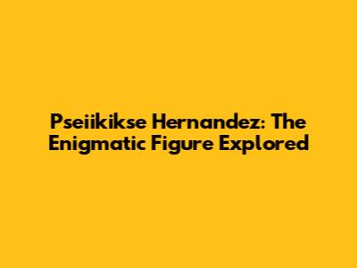 Pseiikikse Hernandez: The Enigmatic Figure Explored