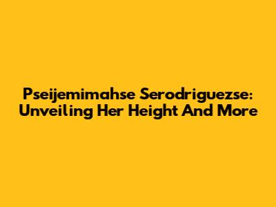 Pseijemimahse Serodriguezse: Unveiling Her Height And More