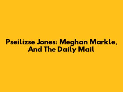 Pseilizse Jones: Meghan Markle, And The Daily Mail