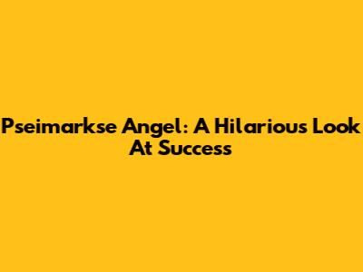 Pseimarkse Angel: A Hilarious Look At Success
