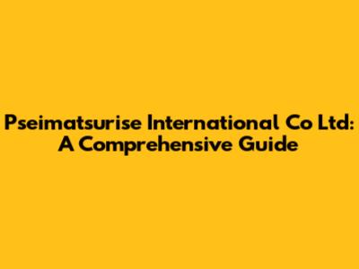 Pseimatsurise International Co Ltd: A Comprehensive Guide