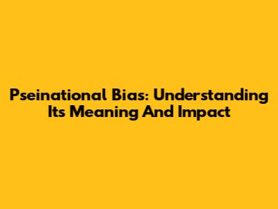Pseinational Bias: Understanding Its Meaning And Impact