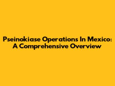 Pseinokiase Operations In Mexico: A Comprehensive Overview