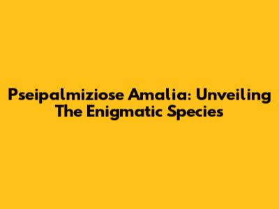 Pseipalmiziose Amalia: Unveiling The Enigmatic Species