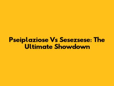 Pseiplaziose Vs Sesezsese: The Ultimate Showdown