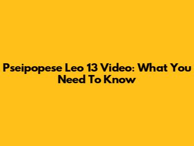 Pseipopese Leo 13 Video: What You Need To Know