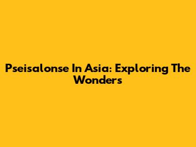 Pseisalonse In Asia: Exploring The Wonders