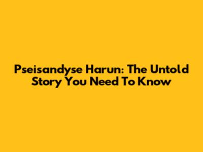 Pseisandyse Harun: The Untold Story You Need To Know