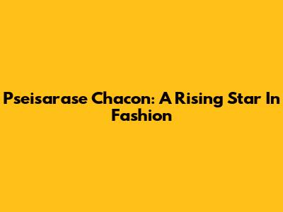 Pseisarase Chacon: A Rising Star In Fashion