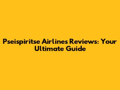 Pseispiritse Airlines Reviews: Your Ultimate Guide