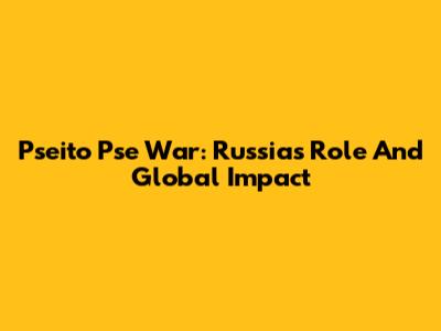 Pseito Pse War: Russia's Role And Global Impact