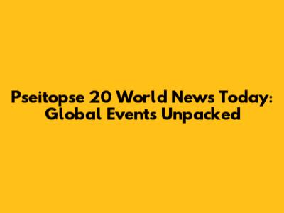 Pseitopse 20 World News Today: Global Events Unpacked