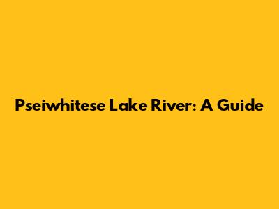 Pseiwhitese Lake River: A Guide