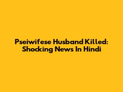 Pseiwifese Husband Killed: Shocking News In Hindi