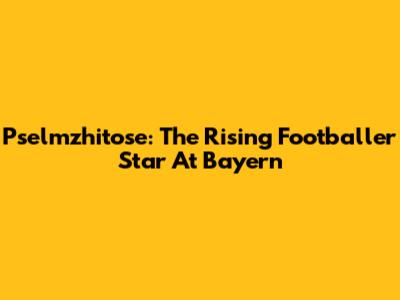 Pselmzhitose: The Rising Footballer Star At Bayern