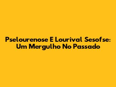 Pselourenose E Lourival Sesofse: Um Mergulho No Passado