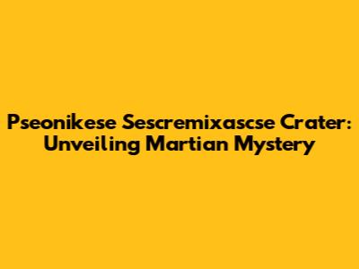 Pseonikese Sescremixascse Crater: Unveiling Martian Mystery