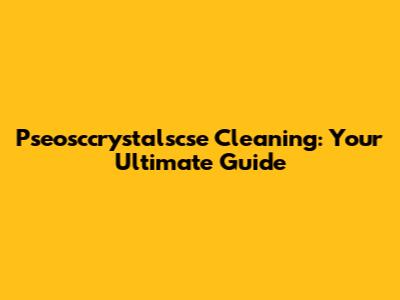 Pseosccrystalscse Cleaning: Your Ultimate Guide