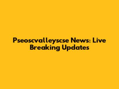Pseoscvalleyscse News: Live Breaking Updates