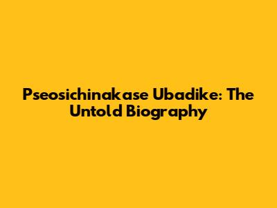 Pseosichinakase Ubadike: The Untold Biography