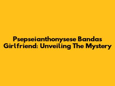 Psepseianthonysese Banda's Girlfriend: Unveiling The Mystery