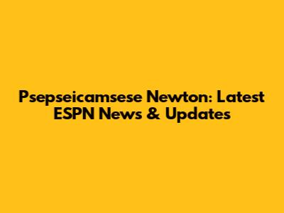 Psepseicamsese Newton: Latest ESPN News & Updates