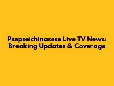Psepseichinasese Live TV News: Breaking Updates & Coverage