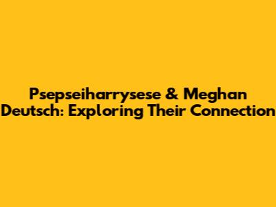Psepseiharrysese & Meghan Deutsch: Exploring Their Connection