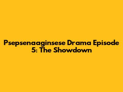 Psepsenaaginsese Drama Episode 5: The Showdown