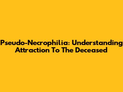 Pseudo-Necrophilia: Understanding Attraction To The Deceased